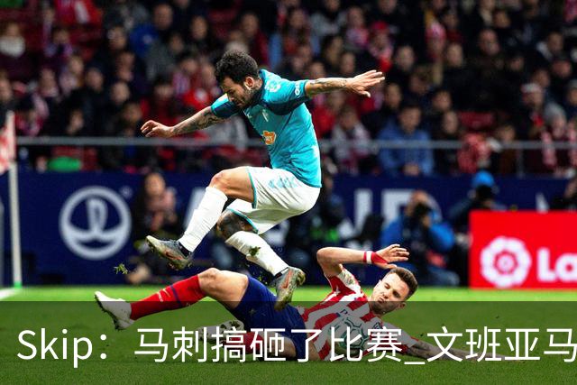 Skip：马刺搞砸了比赛 文班亚马就像詹姆斯一样没有关键基因